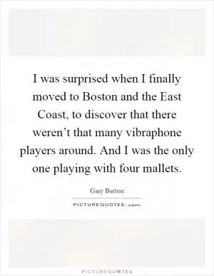 I was surprised when I finally moved to Boston and the East Coast, to discover that there weren’t that many vibraphone players around. And I was the only one playing with four mallets Picture Quote #1