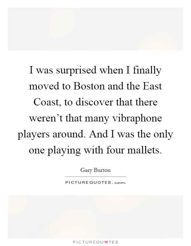 I was surprised when I finally moved to Boston and the East Coast, to discover that there weren't that many vibraphone players around. And I was the only one playing with four mallets Picture Quote #1