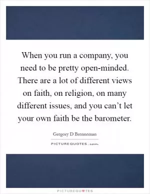 When you run a company, you need to be pretty open-minded. There are a lot of different views on faith, on religion, on many different issues, and you can’t let your own faith be the barometer Picture Quote #1