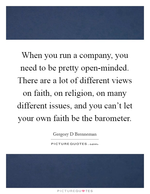When you run a company, you need to be pretty open-minded. There are a lot of different views on faith, on religion, on many different issues, and you can't let your own faith be the barometer Picture Quote #1