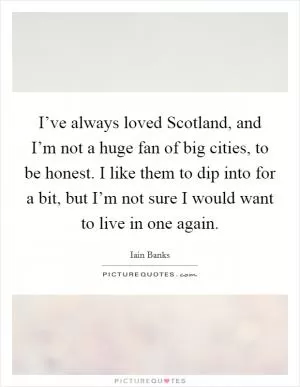 I’ve always loved Scotland, and I’m not a huge fan of big cities, to be honest. I like them to dip into for a bit, but I’m not sure I would want to live in one again Picture Quote #1