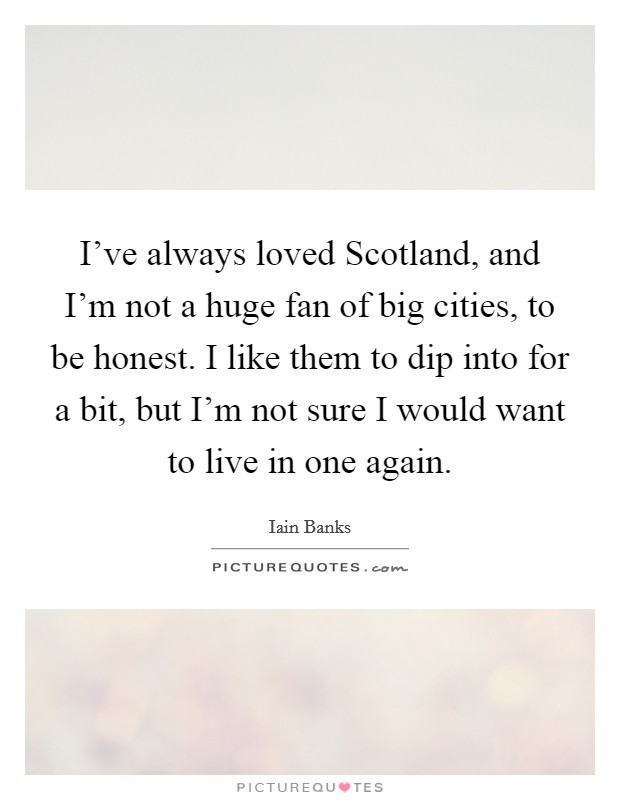 I've always loved Scotland, and I'm not a huge fan of big cities, to be honest. I like them to dip into for a bit, but I'm not sure I would want to live in one again Picture Quote #1