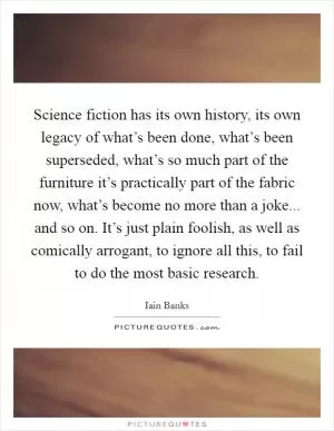 Science fiction has its own history, its own legacy of what’s been done, what’s been superseded, what’s so much part of the furniture it’s practically part of the fabric now, what’s become no more than a joke... and so on. It’s just plain foolish, as well as comically arrogant, to ignore all this, to fail to do the most basic research Picture Quote #1