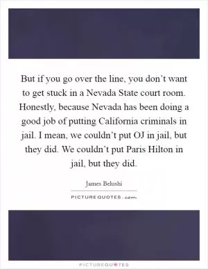 But if you go over the line, you don’t want to get stuck in a Nevada State court room. Honestly, because Nevada has been doing a good job of putting California criminals in jail. I mean, we couldn’t put OJ in jail, but they did. We couldn’t put Paris Hilton in jail, but they did Picture Quote #1