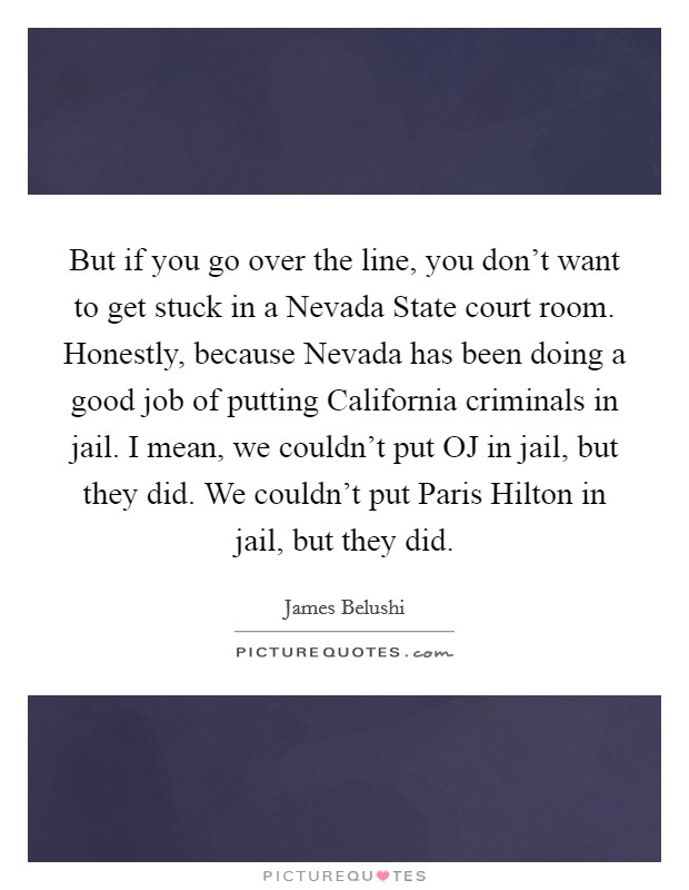 But if you go over the line, you don't want to get stuck in a Nevada State court room. Honestly, because Nevada has been doing a good job of putting California criminals in jail. I mean, we couldn't put OJ in jail, but they did. We couldn't put Paris Hilton in jail, but they did Picture Quote #1