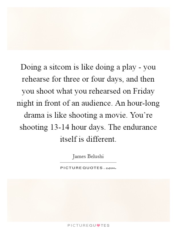 Doing a sitcom is like doing a play - you rehearse for three or four days, and then you shoot what you rehearsed on Friday night in front of an audience. An hour-long drama is like shooting a movie. You're shooting 13-14 hour days. The endurance itself is different Picture Quote #1