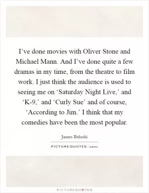 I’ve done movies with Oliver Stone and Michael Mann. And I’ve done quite a few dramas in my time, from the theatre to film work. I just think the audience is used to seeing me on ‘Saturday Night Live,’ and ‘K-9,’ and ‘Curly Sue’ and of course, ‘According to Jim.’ I think that my comedies have been the most popular Picture Quote #1