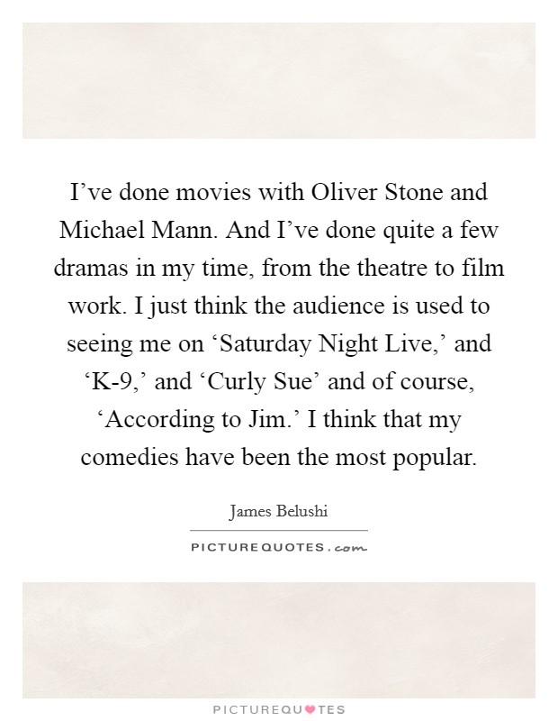 I've done movies with Oliver Stone and Michael Mann. And I've done quite a few dramas in my time, from the theatre to film work. I just think the audience is used to seeing me on ‘Saturday Night Live,' and ‘K-9,' and ‘Curly Sue' and of course, ‘According to Jim.' I think that my comedies have been the most popular Picture Quote #1