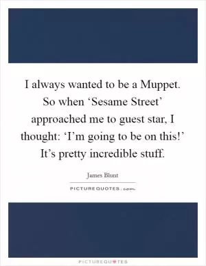 I always wanted to be a Muppet. So when ‘Sesame Street’ approached me to guest star, I thought: ‘I’m going to be on this!’ It’s pretty incredible stuff Picture Quote #1