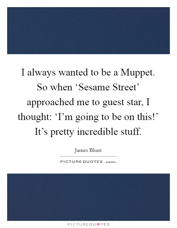 I always wanted to be a Muppet. So when ‘Sesame Street' approached me to guest star, I thought: ‘I'm going to be on this!' It's pretty incredible stuff Picture Quote #1