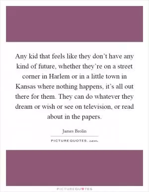 Any kid that feels like they don’t have any kind of future, whether they’re on a street corner in Harlem or in a little town in Kansas where nothing happens, it’s all out there for them. They can do whatever they dream or wish or see on television, or read about in the papers Picture Quote #1