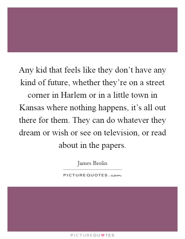 Any kid that feels like they don't have any kind of future, whether they're on a street corner in Harlem or in a little town in Kansas where nothing happens, it's all out there for them. They can do whatever they dream or wish or see on television, or read about in the papers Picture Quote #1