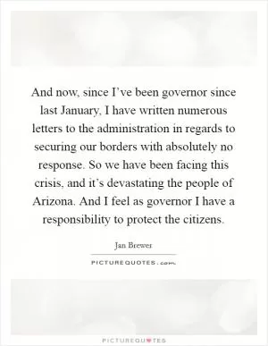 And now, since I’ve been governor since last January, I have written numerous letters to the administration in regards to securing our borders with absolutely no response. So we have been facing this crisis, and it’s devastating the people of Arizona. And I feel as governor I have a responsibility to protect the citizens Picture Quote #1