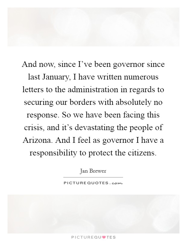 And now, since I've been governor since last January, I have written numerous letters to the administration in regards to securing our borders with absolutely no response. So we have been facing this crisis, and it's devastating the people of Arizona. And I feel as governor I have a responsibility to protect the citizens Picture Quote #1