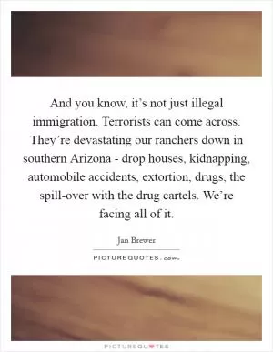 And you know, it’s not just illegal immigration. Terrorists can come across. They’re devastating our ranchers down in southern Arizona - drop houses, kidnapping, automobile accidents, extortion, drugs, the spill-over with the drug cartels. We’re facing all of it Picture Quote #1