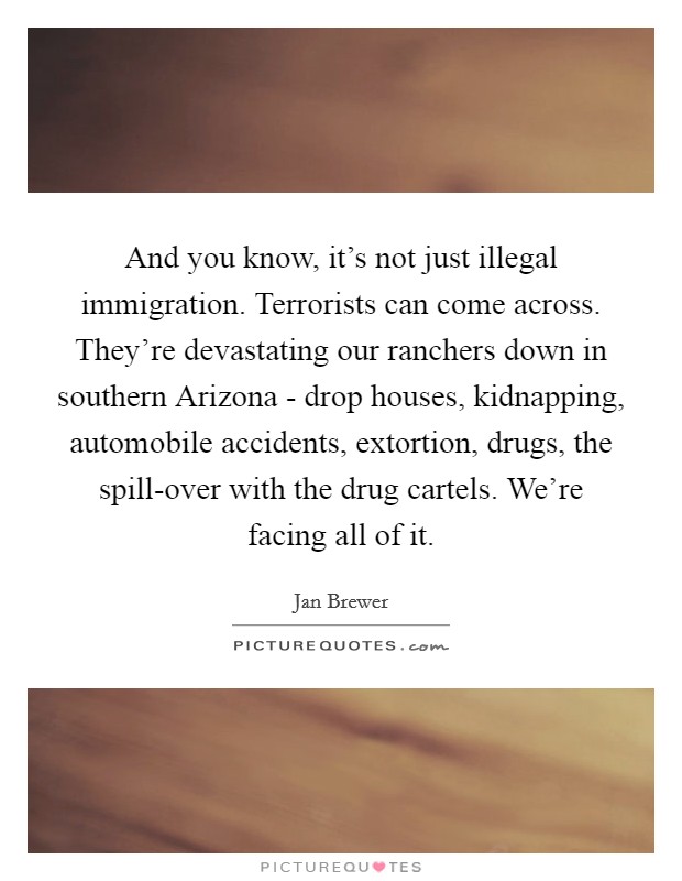 And you know, it's not just illegal immigration. Terrorists can come across. They're devastating our ranchers down in southern Arizona - drop houses, kidnapping, automobile accidents, extortion, drugs, the spill-over with the drug cartels. We're facing all of it Picture Quote #1