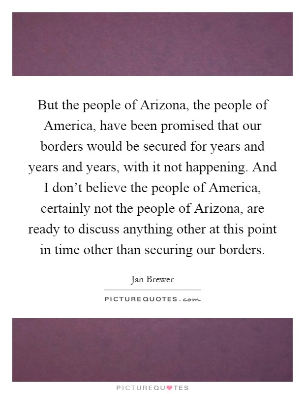 But the people of Arizona, the people of America, have been promised that our borders would be secured for years and years and years, with it not happening. And I don't believe the people of America, certainly not the people of Arizona, are ready to discuss anything other at this point in time other than securing our borders Picture Quote #1