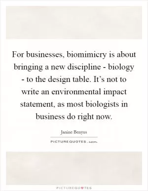 For businesses, biomimicry is about bringing a new discipline - biology - to the design table. It’s not to write an environmental impact statement, as most biologists in business do right now Picture Quote #1