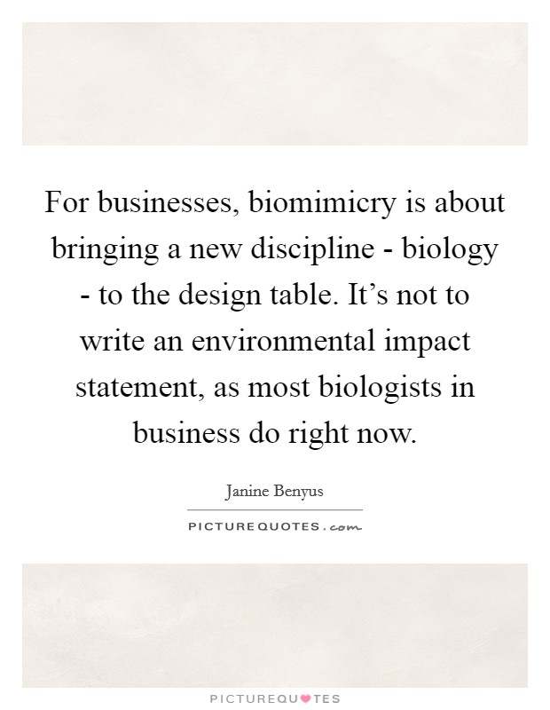 For businesses, biomimicry is about bringing a new discipline - biology - to the design table. It's not to write an environmental impact statement, as most biologists in business do right now Picture Quote #1