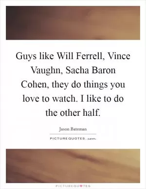 Guys like Will Ferrell, Vince Vaughn, Sacha Baron Cohen, they do things you love to watch. I like to do the other half Picture Quote #1