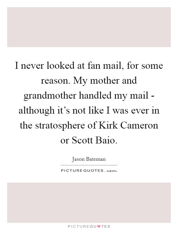 I never looked at fan mail, for some reason. My mother and grandmother handled my mail - although it's not like I was ever in the stratosphere of Kirk Cameron or Scott Baio Picture Quote #1
