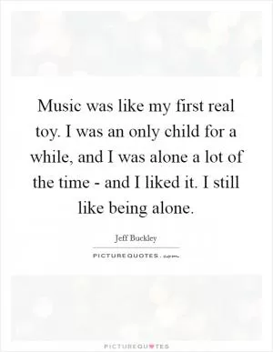 Music was like my first real toy. I was an only child for a while, and I was alone a lot of the time - and I liked it. I still like being alone Picture Quote #1