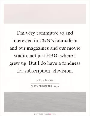 I’m very committed to and interested in CNN’s journalism and our magazines and our movie studio, not just HBO, where I grew up. But I do have a fondness for subscription television Picture Quote #1