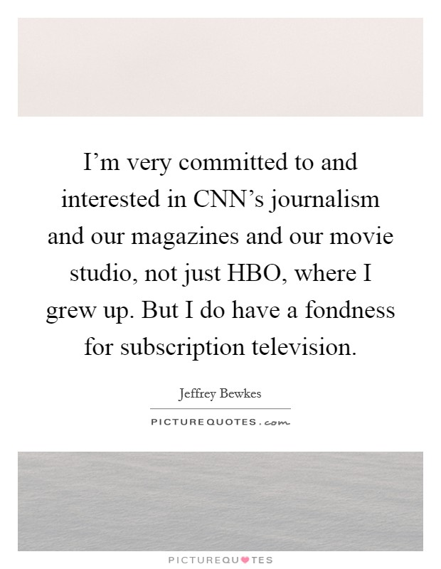 I'm very committed to and interested in CNN's journalism and our magazines and our movie studio, not just HBO, where I grew up. But I do have a fondness for subscription television Picture Quote #1