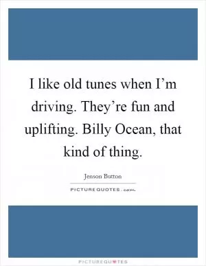 I like old tunes when I’m driving. They’re fun and uplifting. Billy Ocean, that kind of thing Picture Quote #1