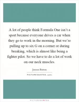 A lot of people think Formula One isn’t a sport because everyone drives a car when they go to work in the morning. But we’re pulling up to six G on a corner or during breaking, which is almost like being a fighter pilot. So we have to do a lot of work on our neck muscles Picture Quote #1
