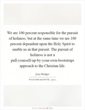We are 100 percent responsible for the pursuit of holiness, but at the same time we are 100 percent dependent upon the Holy Spirit to enable us in that pursuit. The pursuit of holiness is not a pull-yourself-up-by-your-own-bootstraps approach to the Christian life Picture Quote #1