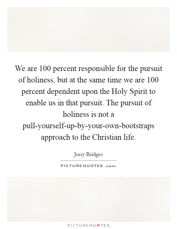 We are 100 percent responsible for the pursuit of holiness, but at the same time we are 100 percent dependent upon the Holy Spirit to enable us in that pursuit. The pursuit of holiness is not a pull-yourself-up-by-your-own-bootstraps approach to the Christian life Picture Quote #1