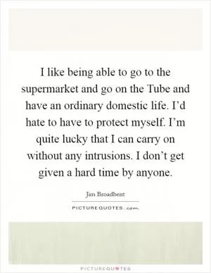 I like being able to go to the supermarket and go on the Tube and have an ordinary domestic life. I’d hate to have to protect myself. I’m quite lucky that I can carry on without any intrusions. I don’t get given a hard time by anyone Picture Quote #1