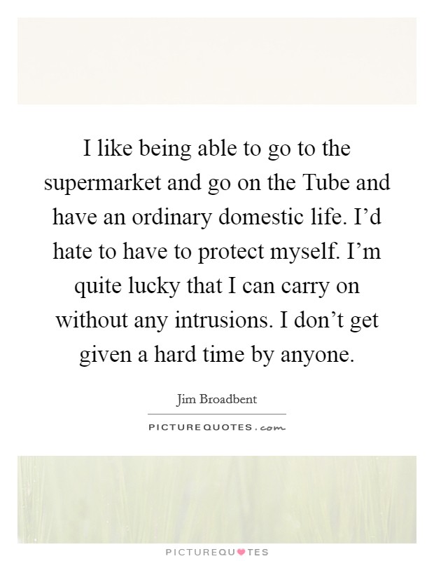 I like being able to go to the supermarket and go on the Tube and have an ordinary domestic life. I'd hate to have to protect myself. I'm quite lucky that I can carry on without any intrusions. I don't get given a hard time by anyone Picture Quote #1