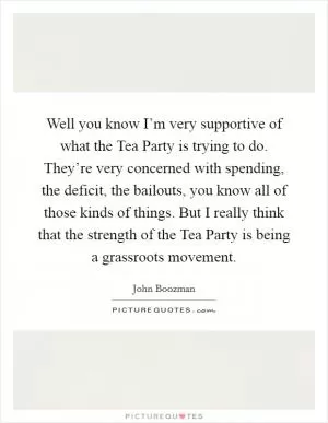 Well you know I’m very supportive of what the Tea Party is trying to do. They’re very concerned with spending, the deficit, the bailouts, you know all of those kinds of things. But I really think that the strength of the Tea Party is being a grassroots movement Picture Quote #1
