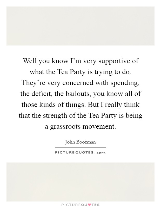 Well you know I'm very supportive of what the Tea Party is trying to do. They're very concerned with spending, the deficit, the bailouts, you know all of those kinds of things. But I really think that the strength of the Tea Party is being a grassroots movement Picture Quote #1