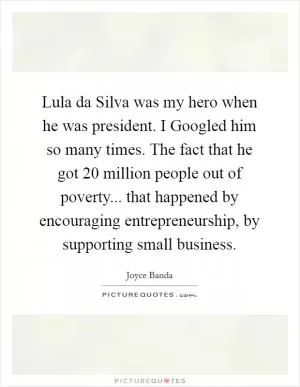 Lula da Silva was my hero when he was president. I Googled him so many times. The fact that he got 20 million people out of poverty... that happened by encouraging entrepreneurship, by supporting small business Picture Quote #1