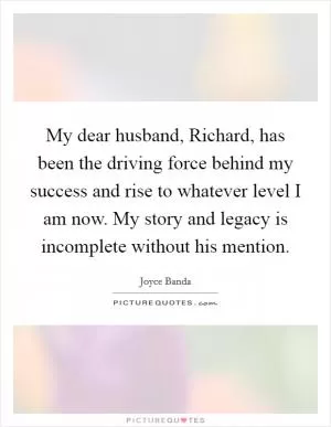 My dear husband, Richard, has been the driving force behind my success and rise to whatever level I am now. My story and legacy is incomplete without his mention Picture Quote #1