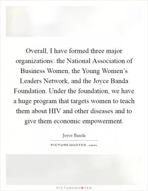 Overall, I have formed three major organizations: the National Association of Business Women, the Young Women’s Leaders Network, and the Joyce Banda Foundation. Under the foundation, we have a huge program that targets women to teach them about HIV and other diseases and to give them economic empowerment Picture Quote #1