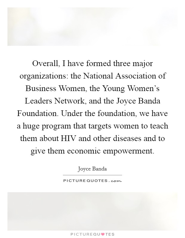 Overall, I have formed three major organizations: the National Association of Business Women, the Young Women's Leaders Network, and the Joyce Banda Foundation. Under the foundation, we have a huge program that targets women to teach them about HIV and other diseases and to give them economic empowerment Picture Quote #1