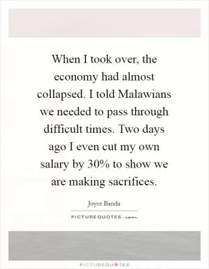 When I took over, the economy had almost collapsed. I told Malawians we needed to pass through difficult times. Two days ago I even cut my own salary by 30% to show we are making sacrifices Picture Quote #1