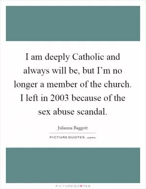 I am deeply Catholic and always will be, but I’m no longer a member of the church. I left in 2003 because of the sex abuse scandal Picture Quote #1
