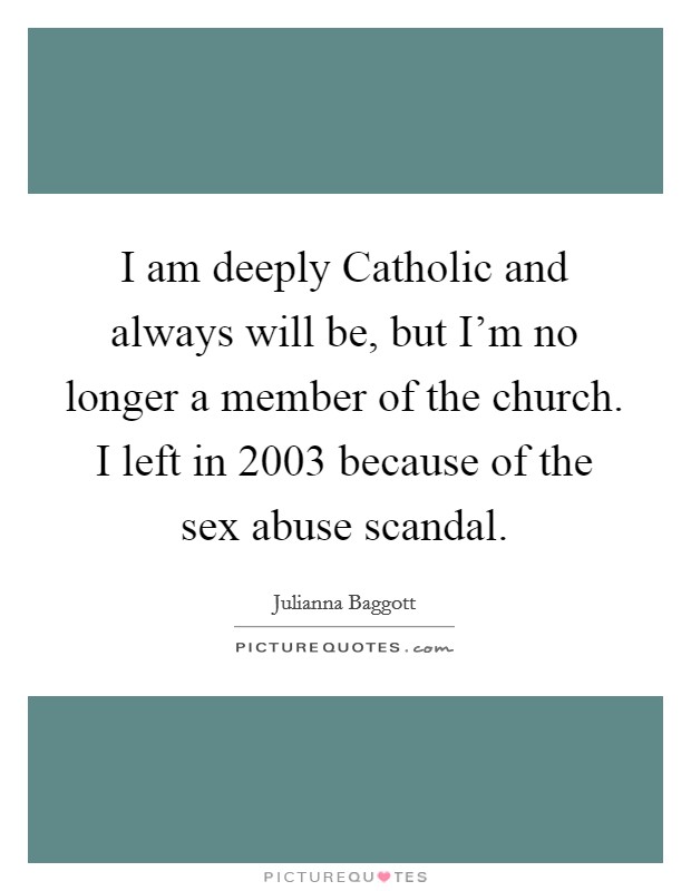 I am deeply Catholic and always will be, but I'm no longer a member of the church. I left in 2003 because of the sex abuse scandal Picture Quote #1