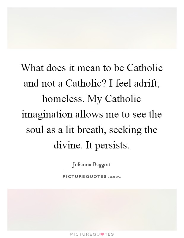 What does it mean to be Catholic and not a Catholic? I feel adrift, homeless. My Catholic imagination allows me to see the soul as a lit breath, seeking the divine. It persists Picture Quote #1
