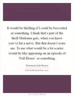 It would be thrilling if I could be boycotted or something. I think that’s part of the thrill Madonna gets, when you know you’ve hit a nerve. But that doesn’t scare me. To me what would be a lot scarier would be like appearing on an episode of ‘Full House’ or something Picture Quote #1