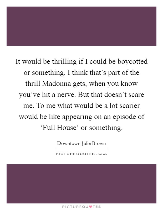 It would be thrilling if I could be boycotted or something. I think that's part of the thrill Madonna gets, when you know you've hit a nerve. But that doesn't scare me. To me what would be a lot scarier would be like appearing on an episode of ‘Full House' or something Picture Quote #1
