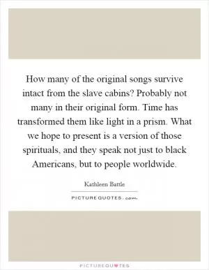 How many of the original songs survive intact from the slave cabins? Probably not many in their original form. Time has transformed them like light in a prism. What we hope to present is a version of those spirituals, and they speak not just to black Americans, but to people worldwide Picture Quote #1