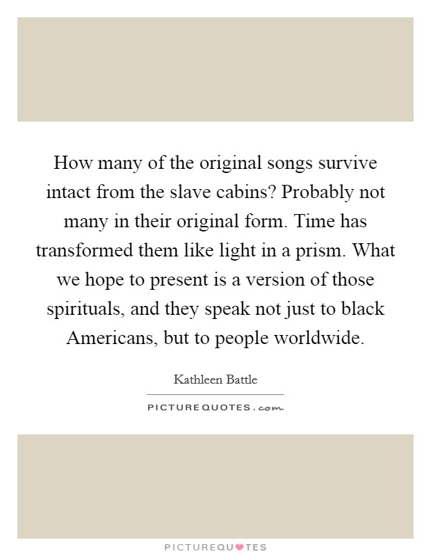 How many of the original songs survive intact from the slave cabins? Probably not many in their original form. Time has transformed them like light in a prism. What we hope to present is a version of those spirituals, and they speak not just to black Americans, but to people worldwide Picture Quote #1