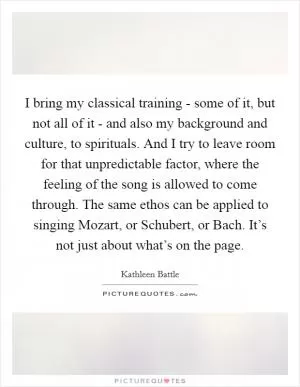 I bring my classical training - some of it, but not all of it - and also my background and culture, to spirituals. And I try to leave room for that unpredictable factor, where the feeling of the song is allowed to come through. The same ethos can be applied to singing Mozart, or Schubert, or Bach. It’s not just about what’s on the page Picture Quote #1