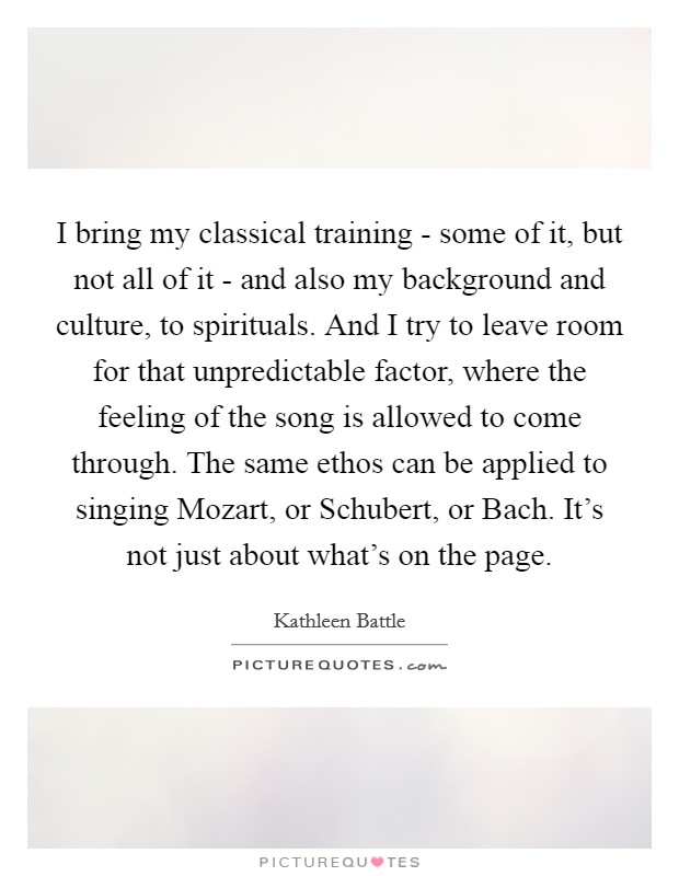 I bring my classical training - some of it, but not all of it - and also my background and culture, to spirituals. And I try to leave room for that unpredictable factor, where the feeling of the song is allowed to come through. The same ethos can be applied to singing Mozart, or Schubert, or Bach. It's not just about what's on the page Picture Quote #1